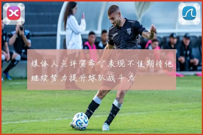 媒体人点评贺希宁表现不佳期待他继续努力提升球队战斗力