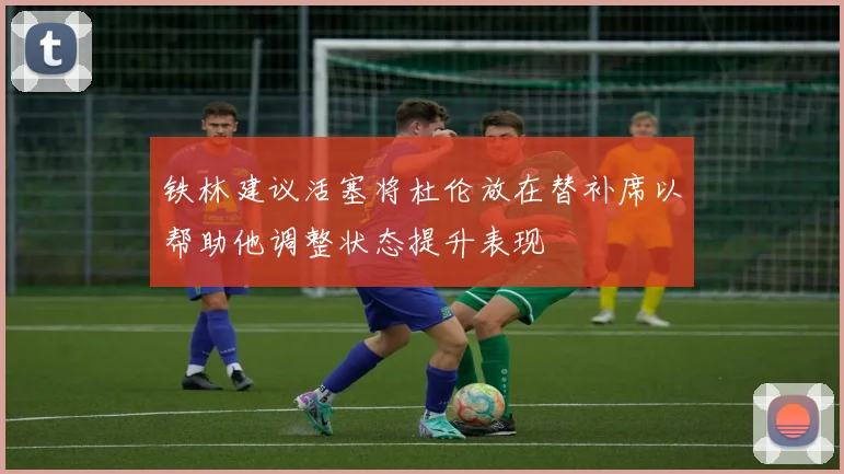 铁林建议活塞将杜伦放在替补席以帮助他调整状态提升表现