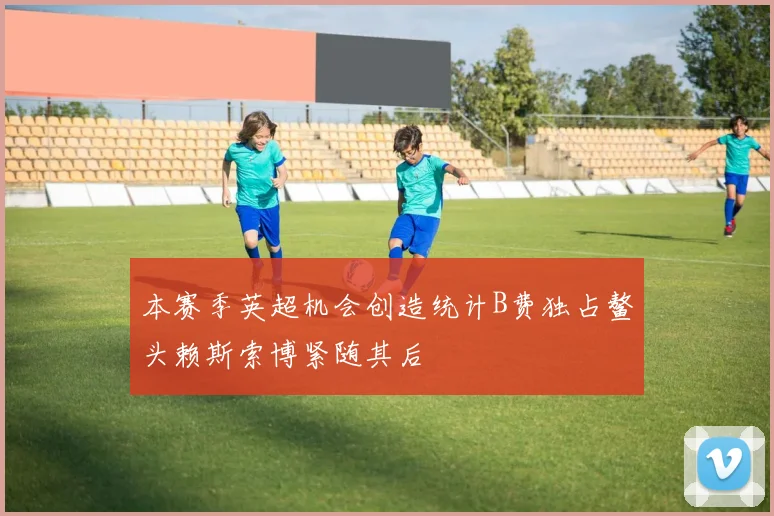 本赛季英超机会创造统计B费独占鳌头赖斯索博紧随其后