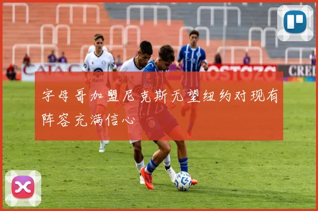 字母哥加盟尼克斯无望纽约对现有阵容充满信心