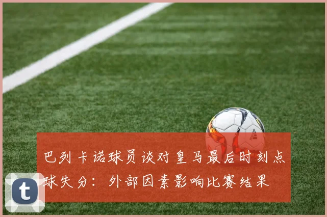 巴列卡诺球员谈对皇马最后时刻点球失分：外部因素影响比赛结果