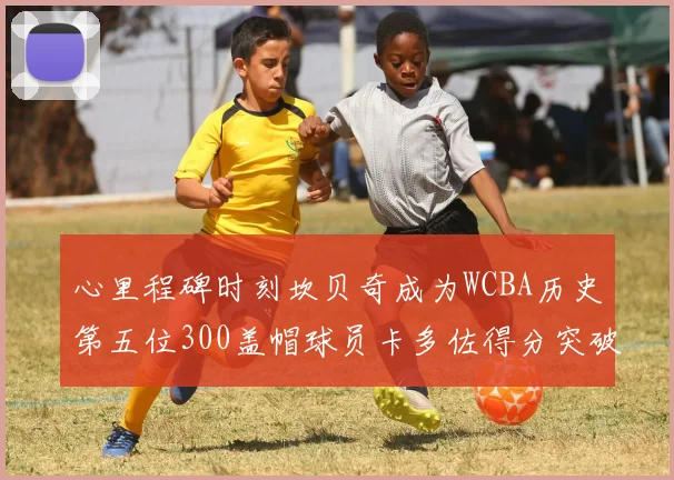 心里程碑时刻坎贝奇成为WCBA历史第五位300盖帽球员卡多佐得分突破1000大关