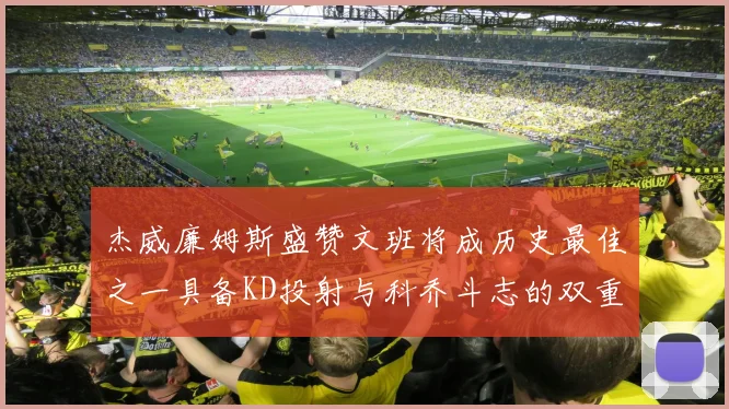 杰威廉姆斯盛赞文班将成历史最佳之一具备KD投射与科乔斗志的双重优势