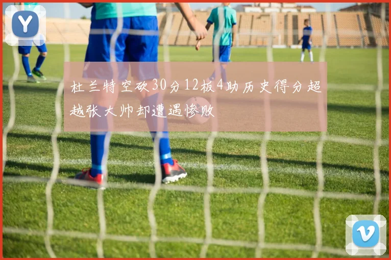 杜兰特空砍30分12板4助历史得分超越张大帅却遭遇惨败