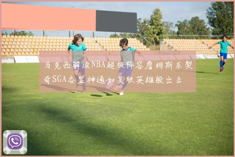 马克西解读NBA超级阵容詹姆斯东契奇SGA各显神通如复联英雄般出击