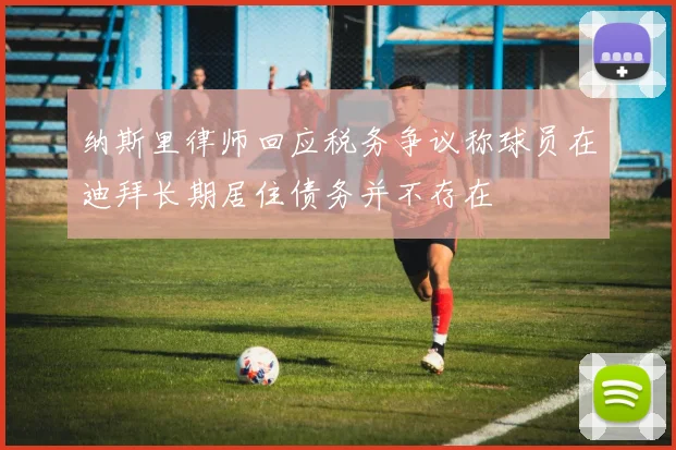 纳斯里律师回应税务争议称球员在迪拜长期居住债务并不存在