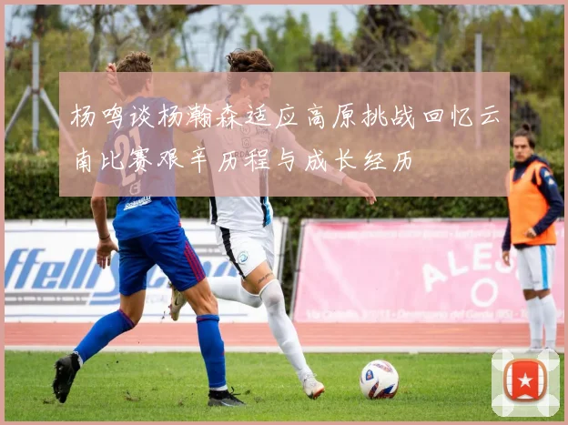 杨鸣谈杨瀚森适应高原挑战回忆云南比赛艰辛历程与成长经历