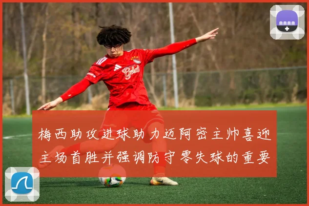 梅西助攻进球助力迈阿密主帅喜迎主场首胜并强调防守零失球的重要性