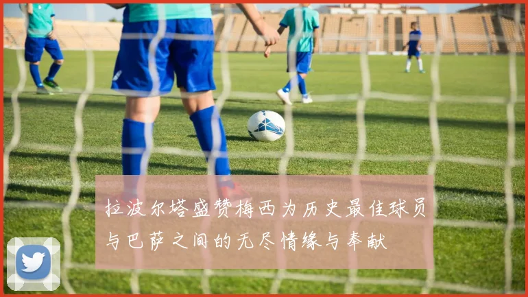 拉波尔塔盛赞梅西为历史最佳球员与巴萨之间的无尽情缘与奉献