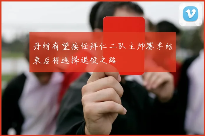 丹特有望接任拜仁二队主帅赛季结束后将选择退役之路