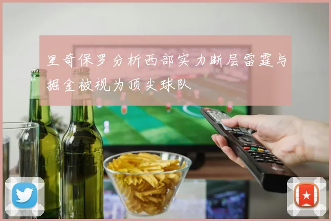 里奇保罗分析西部实力断层雷霆与掘金被视为顶尖球队